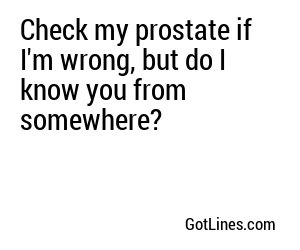 Check my prostate if I'm wrong, but do I know you from somewhere?

