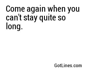 Come again when you can't stay quite so long.