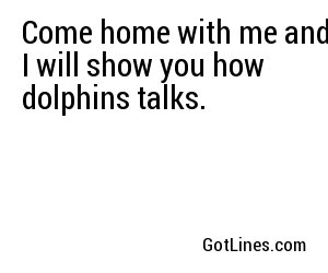Come home with me and I will show you how dolphins talks.