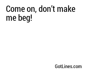 Come on, don’t make me beg!

