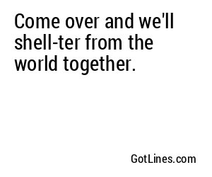 Come over and we'll shell-ter from the world together.