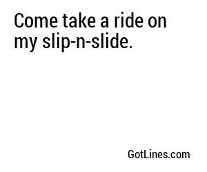 Come take a ride on my slip-n-slide.
