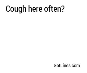 Cough here often?