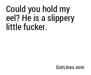 Could you hold my eel? He is a slippery little fucker.