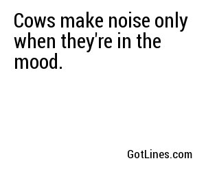 Cows make noise only when they're in the mood.
