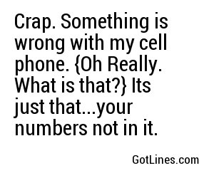 Crap. Something is wrong with my cell phone. {Oh Really. What is that?} Its just that...your numbers not in it.