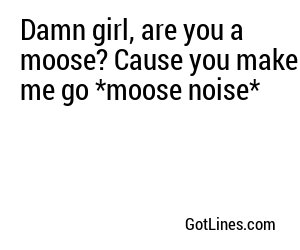 Damn girl, are you a moose? Cause you make me go *moose noise*
