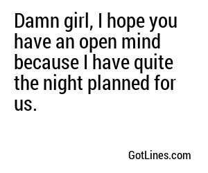 Damn girl, I hope you have an open mind because I have quite the night planned for us.
