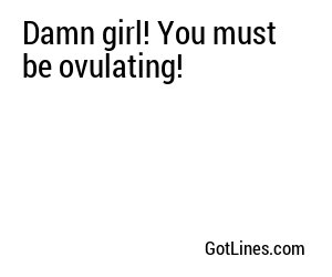 Damn girl! You must be ovulating!
