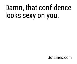Damn, that confidence looks sexy on you.