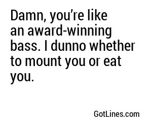 Damn, you’re like an award-winning bass. I dunno whether to mount you or eat you.
