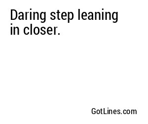 Daring step leaning in closer.