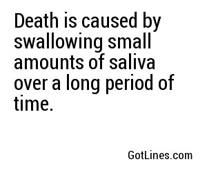 Death is caused by swallowing small amounts of saliva over a long period of time.