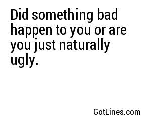 Did something bad happen to you or are you just naturally ugly.