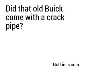 Did that old Buick come with a crack pipe?