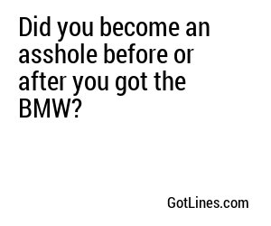 Did you become an asshole before or after you got the BMW?
