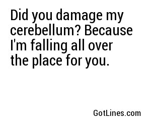 Did you damage my cerebellum? Because I'm falling all over the place for you.
