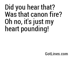 Did you hear that? Was that canon fire? Oh no, it's just my heart pounding!
