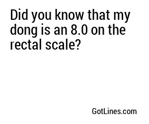 Did you know that my dong is an 8.0 on the rectal scale?
