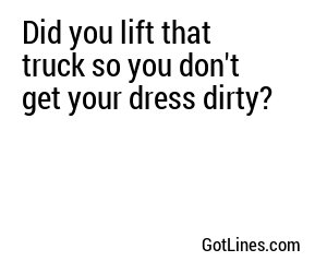 Did you lift that truck so you don't get your dress dirty?
