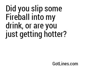 Did you slip some Fireball into my drink, or are you just getting hotter?