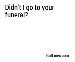 Didn't I go to your funeral?
