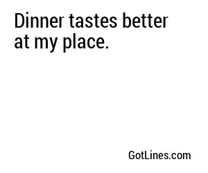 Dinner tastes better at my place.
