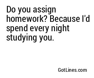 Do you assign homework? Because I'd spend every night studying you.