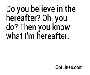 Do you believe in the hereafter? Oh, you do? Then you know what I'm hereafter.
