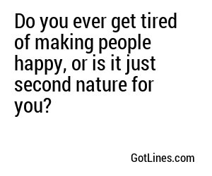 Do you ever get tired of making people happy, or is it just second nature for you?