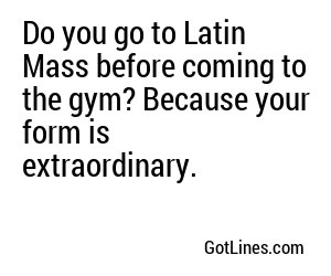 Do you go to Latin Mass before coming to the gym? Because your form is extraordinary.
