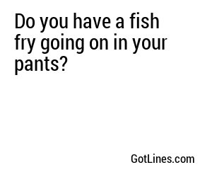 Do you have a fish fry going on in your pants?

