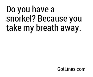 Do you have a snorkel? Because you take my breath away.
