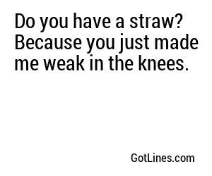 Do you have a straw? Because you just made me weak in the knees.
