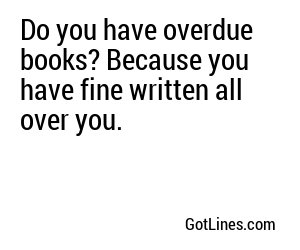 Do you have overdue books? Because you have fine written all over you.
