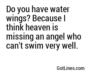 Do you have water wings? Because I think heaven is missing an angel who can't swim very well.
