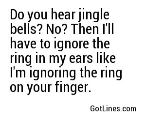 Do you hear jingle bells? No? Then I'll have to ignore the ring in my ears like I'm ignoring the ring on your finger.