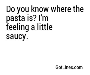 Do you know where the pasta is? I’m feeling a little saucy.
