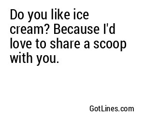 Do you like ice cream? Because I'd love to share a scoop with you.