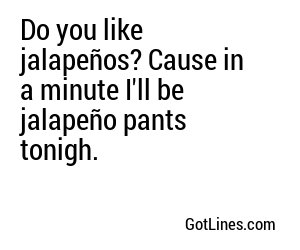 Do you like jalapeños? Cause in a minute I'll be jalapeño pants tonigh.
