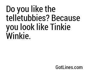 Do you like the telletubbies? Because you look like Tinkie Winkie.

