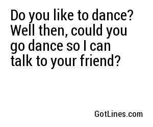 Do you like to dance? Well then, could you go dance so I can talk to your friend?
