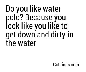 Do you like water polo? Because you look like you like to get down and dirty in the water