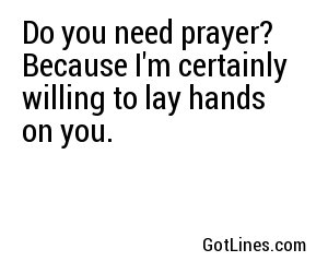Do you need prayer? Because I'm certainly willing to lay hands on you.
