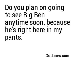 Do you plan on going to see Big Ben anytime soon, because he's right here in my pants.  