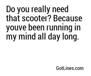 Do you really need that scooter? Because youve been running in my mind all day long.
