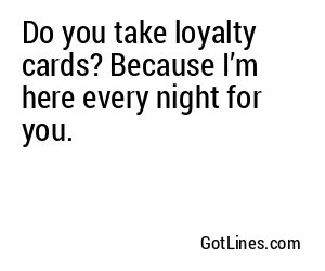 Do you take loyalty cards? Because I’m here every night for you.