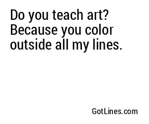 Do you teach art? Because you color outside all my lines.