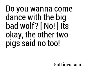 Do you wanna come dance with the big bad wolf? [ No! ] Its okay, the other two pigs said no too!