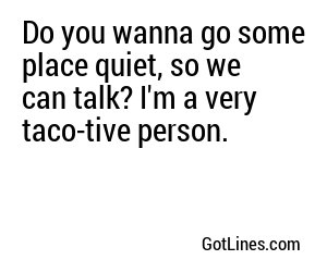 Do you wanna go some place quiet, so we can talk? I'm a very taco-tive person.
